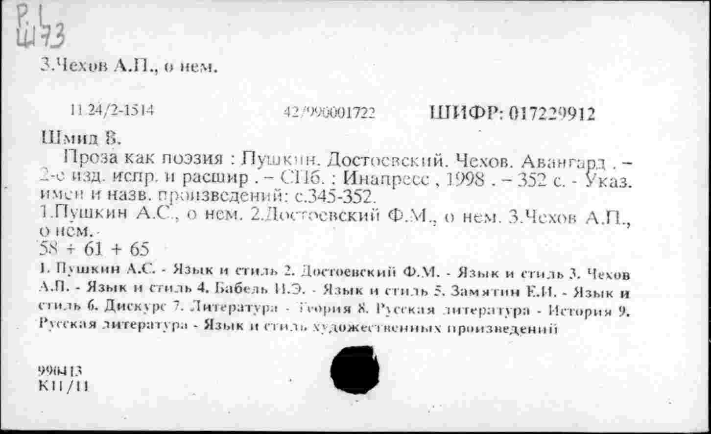 ﻿^3
3.Чехов АЛ., о нем.
11 24/2-1514
42, '>90001722 ШИФР: 017229912
Шмид В.
Проза как поэзия : Пушкин. Достоевский. Чехов. Авангард . -2-е изд. испр. и расшир . - СПб.: Инапресс , 1998 . - 352 с. - Указ, имен и назв. произведений: с.345-352.
1.Пушкин А.С . о нем. 2.Достоевский Ф.М.. о нем. 3.Чехов А.П., о нем.
58 + 61 + 65
1. Пушкин А.С. - Язык и стиль 2. Достоевский Ф.М. - Язык и стиль 3. Чехов А.П. - Язык и стиль 4. Ьабель И.Э. ■ Язык и стиль 5. Замятин Е.И. - Язык и стиль 6. Дискурс 7. Литература - • тория X. Русская литература - История 9. Русская литература - Язык и стиль художео пенных произведении
9<«М13 кн/п